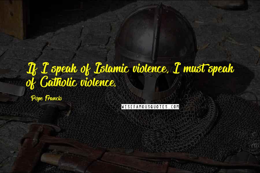 Pope Francis Quotes: If I speak of Islamic violence, I must speak of Catholic violence.