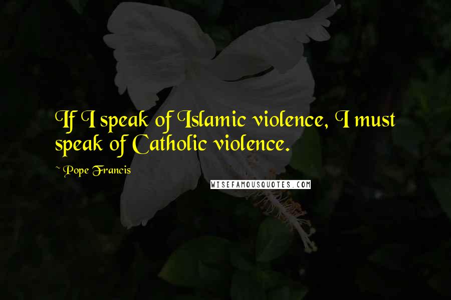 Pope Francis Quotes: If I speak of Islamic violence, I must speak of Catholic violence.