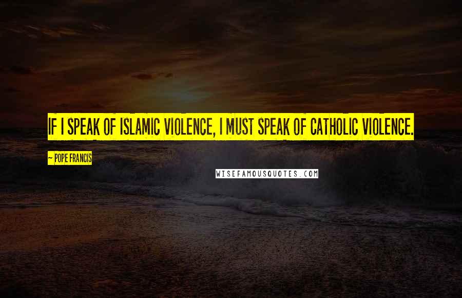 Pope Francis Quotes: If I speak of Islamic violence, I must speak of Catholic violence.