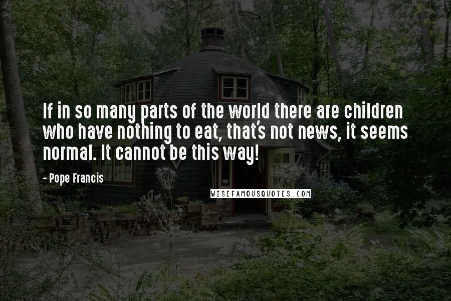 Pope Francis Quotes: If in so many parts of the world there are children who have nothing to eat, that's not news, it seems normal. It cannot be this way!