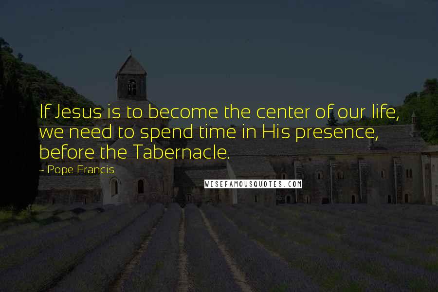 Pope Francis Quotes: If Jesus is to become the center of our life, we need to spend time in His presence, before the Tabernacle.