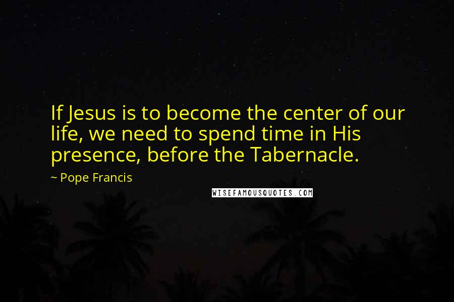 Pope Francis Quotes: If Jesus is to become the center of our life, we need to spend time in His presence, before the Tabernacle.