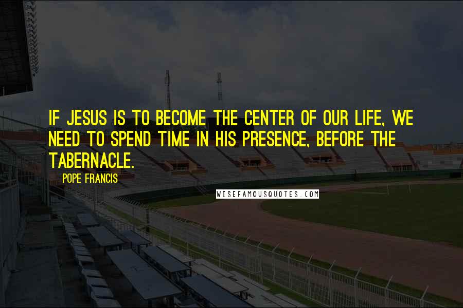 Pope Francis Quotes: If Jesus is to become the center of our life, we need to spend time in His presence, before the Tabernacle.
