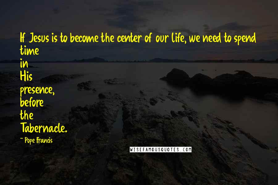 Pope Francis Quotes: If Jesus is to become the center of our life, we need to spend time in His presence, before the Tabernacle.