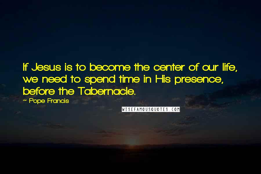 Pope Francis Quotes: If Jesus is to become the center of our life, we need to spend time in His presence, before the Tabernacle.