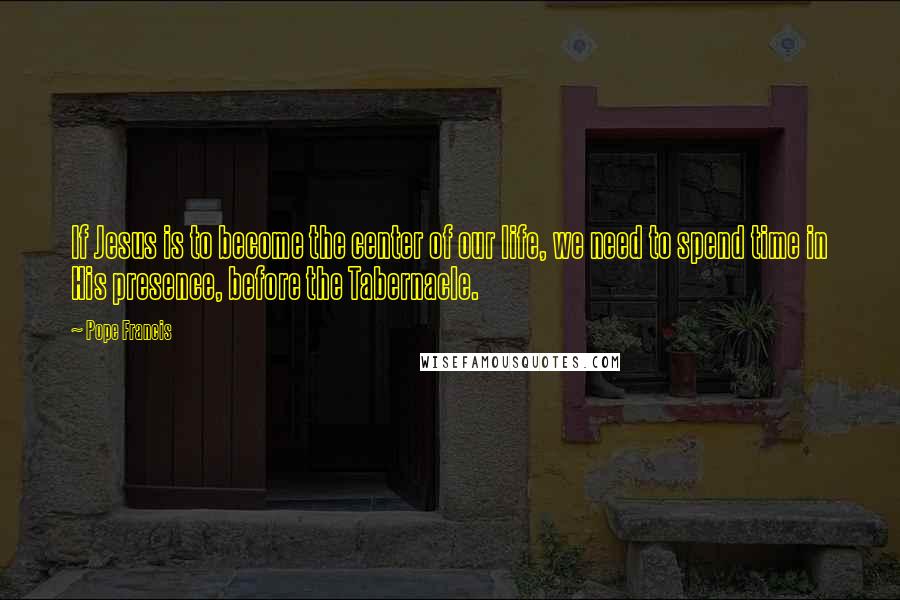 Pope Francis Quotes: If Jesus is to become the center of our life, we need to spend time in His presence, before the Tabernacle.