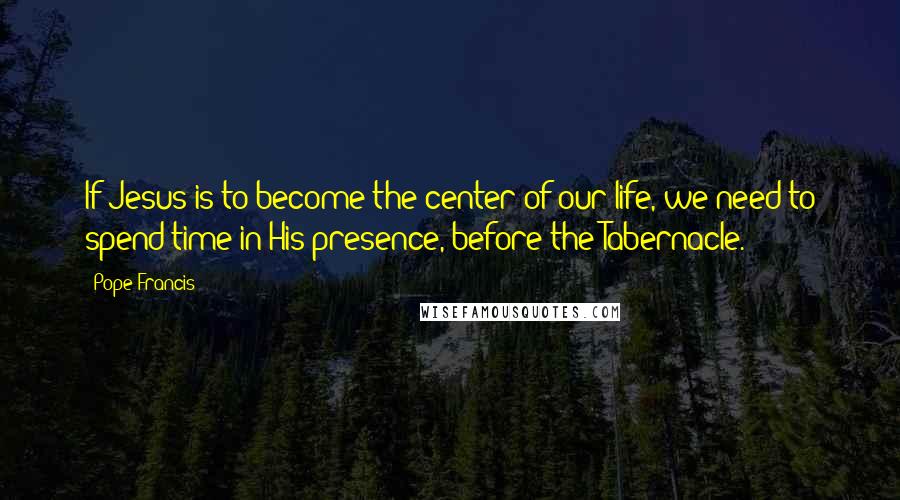 Pope Francis Quotes: If Jesus is to become the center of our life, we need to spend time in His presence, before the Tabernacle.