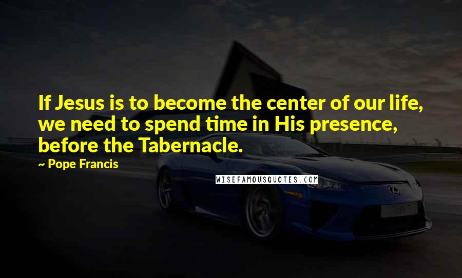 Pope Francis Quotes: If Jesus is to become the center of our life, we need to spend time in His presence, before the Tabernacle.