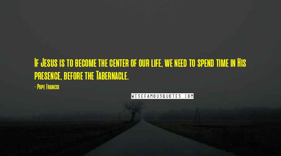 Pope Francis Quotes: If Jesus is to become the center of our life, we need to spend time in His presence, before the Tabernacle.