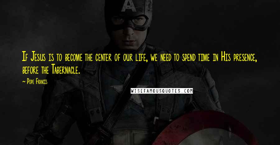 Pope Francis Quotes: If Jesus is to become the center of our life, we need to spend time in His presence, before the Tabernacle.