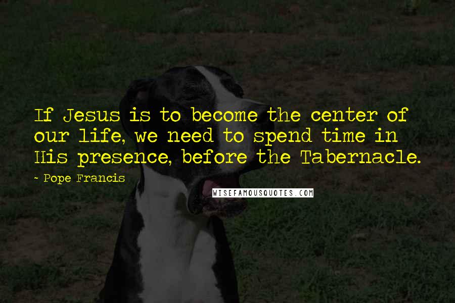 Pope Francis Quotes: If Jesus is to become the center of our life, we need to spend time in His presence, before the Tabernacle.