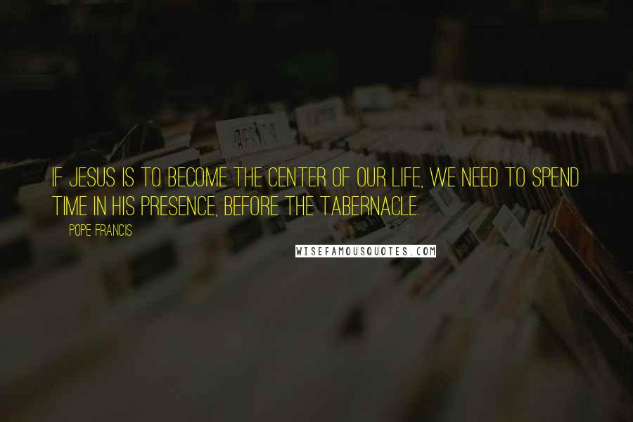 Pope Francis Quotes: If Jesus is to become the center of our life, we need to spend time in His presence, before the Tabernacle.