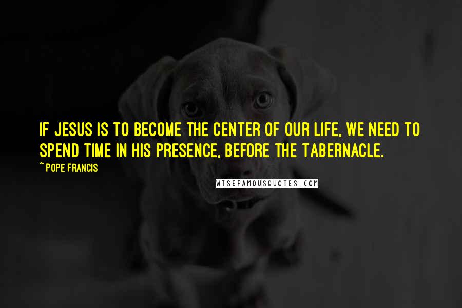 Pope Francis Quotes: If Jesus is to become the center of our life, we need to spend time in His presence, before the Tabernacle.