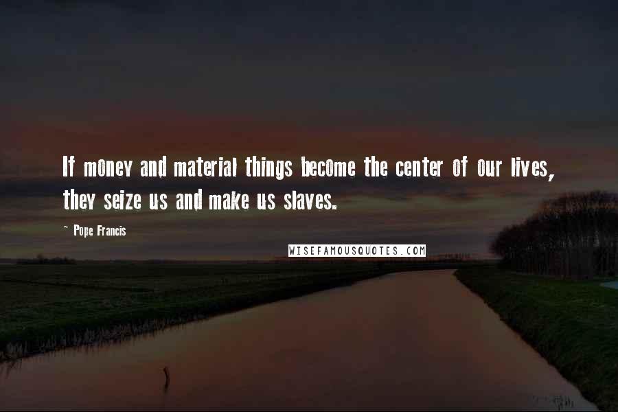 Pope Francis Quotes: If money and material things become the center of our lives, they seize us and make us slaves.