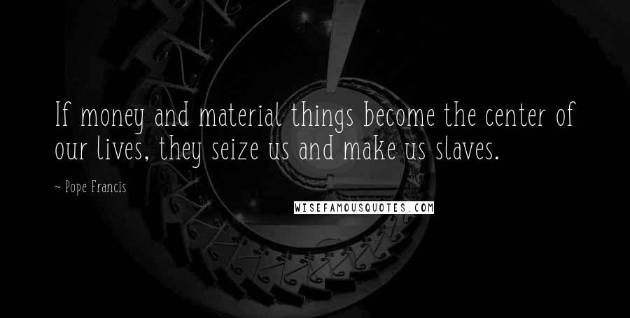 Pope Francis Quotes: If money and material things become the center of our lives, they seize us and make us slaves.