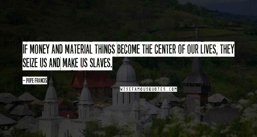 Pope Francis Quotes: If money and material things become the center of our lives, they seize us and make us slaves.