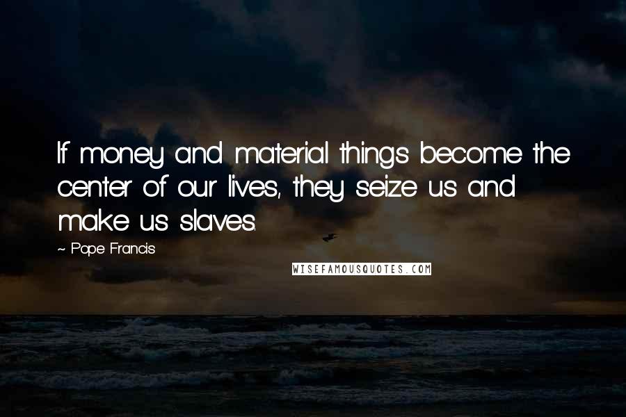 Pope Francis Quotes: If money and material things become the center of our lives, they seize us and make us slaves.