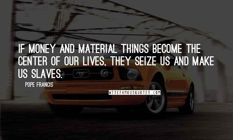 Pope Francis Quotes: If money and material things become the center of our lives, they seize us and make us slaves.