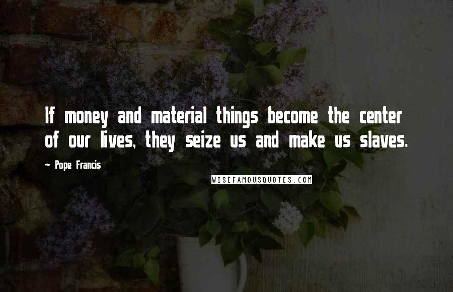 Pope Francis Quotes: If money and material things become the center of our lives, they seize us and make us slaves.