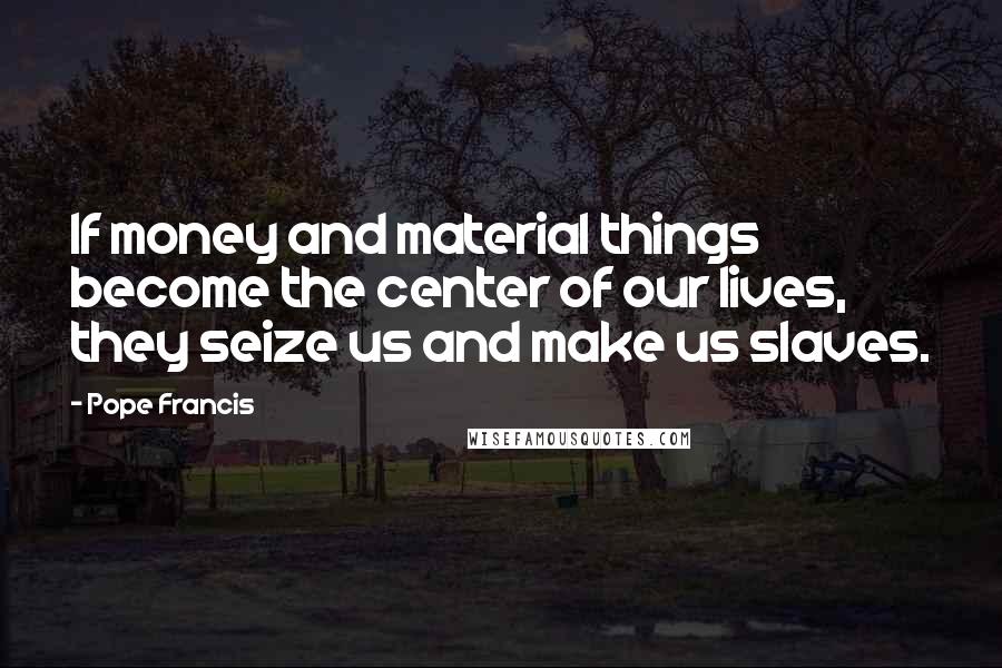 Pope Francis Quotes: If money and material things become the center of our lives, they seize us and make us slaves.