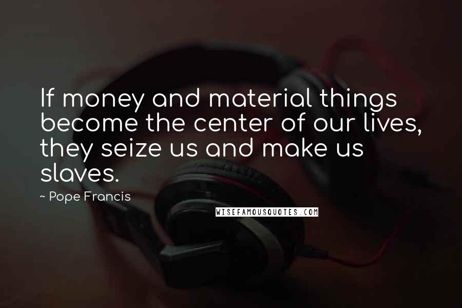 Pope Francis Quotes: If money and material things become the center of our lives, they seize us and make us slaves.