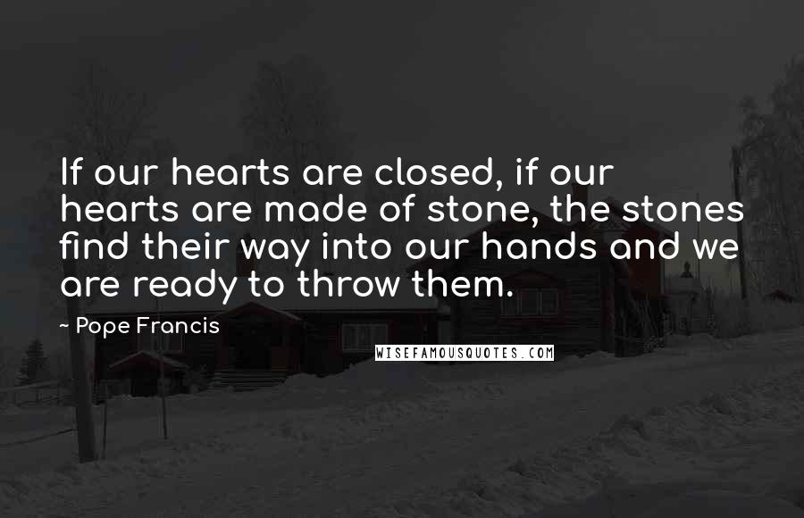 Pope Francis Quotes: If our hearts are closed, if our hearts are made of stone, the stones find their way into our hands and we are ready to throw them.