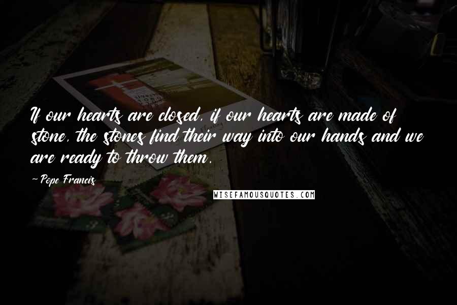 Pope Francis Quotes: If our hearts are closed, if our hearts are made of stone, the stones find their way into our hands and we are ready to throw them.