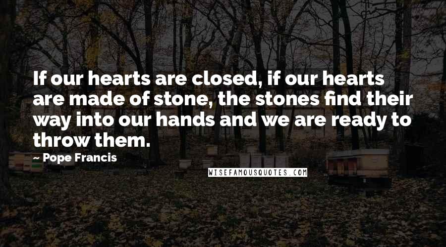 Pope Francis Quotes: If our hearts are closed, if our hearts are made of stone, the stones find their way into our hands and we are ready to throw them.