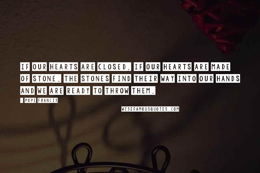 Pope Francis Quotes: If our hearts are closed, if our hearts are made of stone, the stones find their way into our hands and we are ready to throw them.