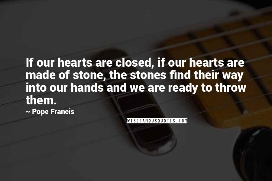 Pope Francis Quotes: If our hearts are closed, if our hearts are made of stone, the stones find their way into our hands and we are ready to throw them.