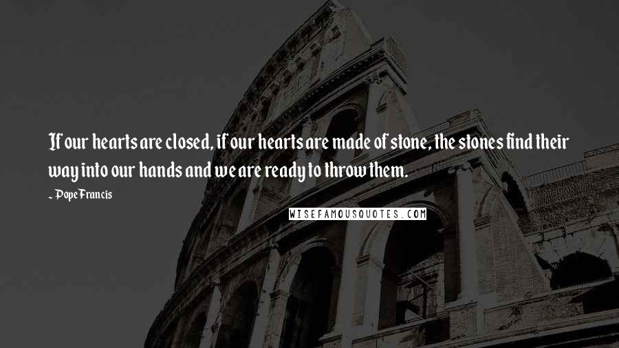 Pope Francis Quotes: If our hearts are closed, if our hearts are made of stone, the stones find their way into our hands and we are ready to throw them.