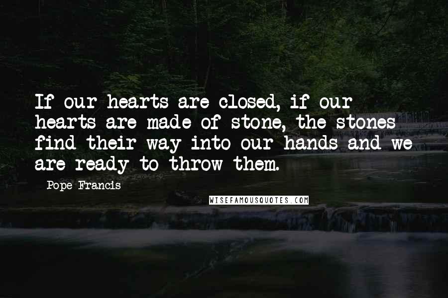 Pope Francis Quotes: If our hearts are closed, if our hearts are made of stone, the stones find their way into our hands and we are ready to throw them.