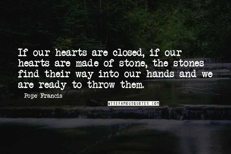 Pope Francis Quotes: If our hearts are closed, if our hearts are made of stone, the stones find their way into our hands and we are ready to throw them.