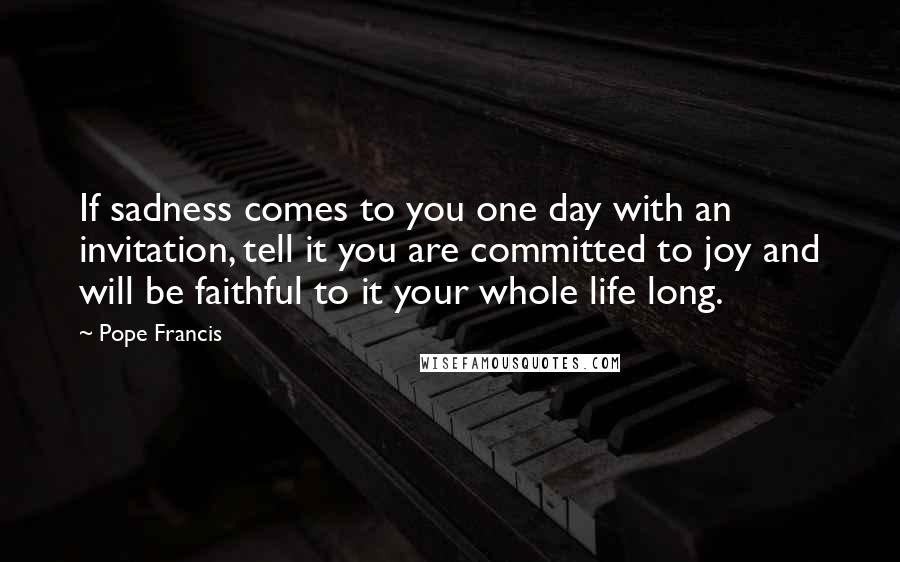 Pope Francis Quotes: If sadness comes to you one day with an invitation, tell it you are committed to joy and will be faithful to it your whole life long.