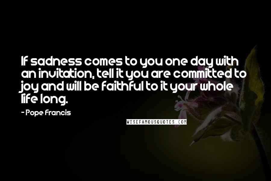 Pope Francis Quotes: If sadness comes to you one day with an invitation, tell it you are committed to joy and will be faithful to it your whole life long.