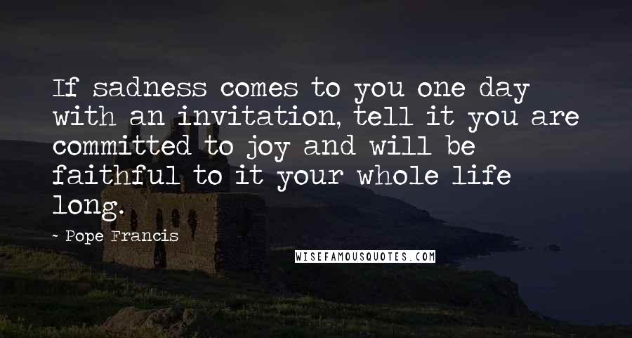 Pope Francis Quotes: If sadness comes to you one day with an invitation, tell it you are committed to joy and will be faithful to it your whole life long.