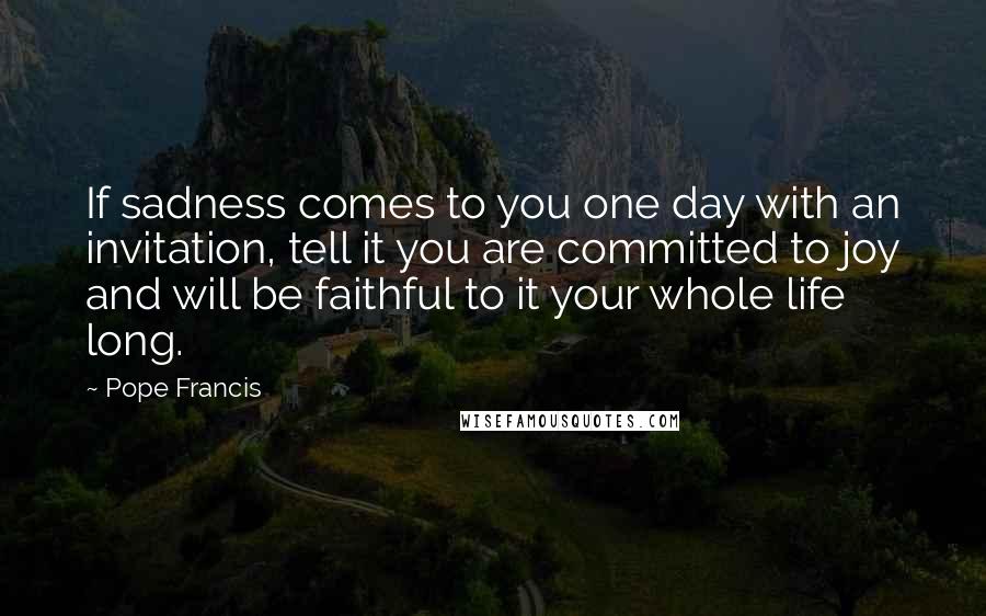 Pope Francis Quotes: If sadness comes to you one day with an invitation, tell it you are committed to joy and will be faithful to it your whole life long.