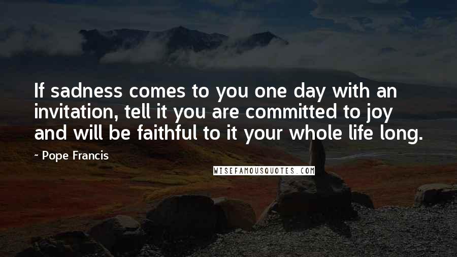 Pope Francis Quotes: If sadness comes to you one day with an invitation, tell it you are committed to joy and will be faithful to it your whole life long.