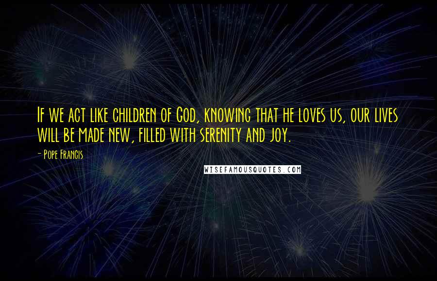 Pope Francis Quotes: If we act like children of God, knowing that he loves us, our lives will be made new, filled with serenity and joy.