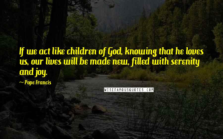 Pope Francis Quotes: If we act like children of God, knowing that he loves us, our lives will be made new, filled with serenity and joy.