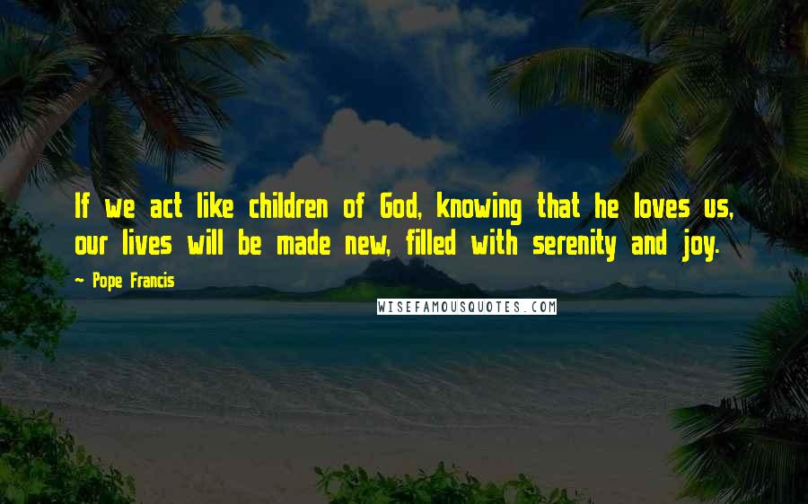 Pope Francis Quotes: If we act like children of God, knowing that he loves us, our lives will be made new, filled with serenity and joy.