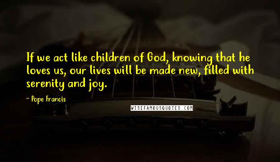 Pope Francis Quotes: If we act like children of God, knowing that he loves us, our lives will be made new, filled with serenity and joy.