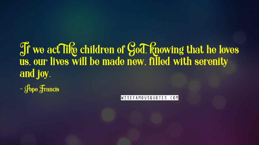 Pope Francis Quotes: If we act like children of God, knowing that he loves us, our lives will be made new, filled with serenity and joy.