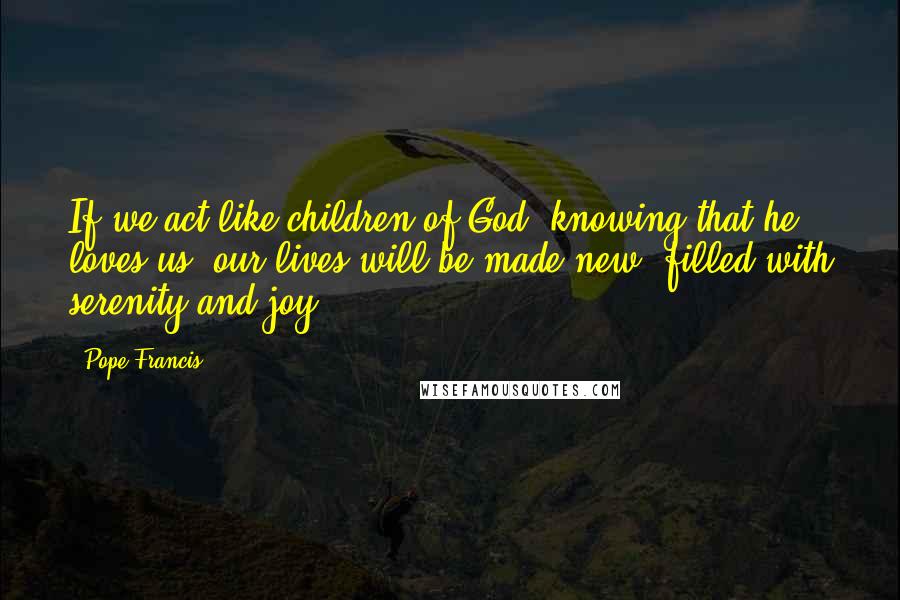 Pope Francis Quotes: If we act like children of God, knowing that he loves us, our lives will be made new, filled with serenity and joy.