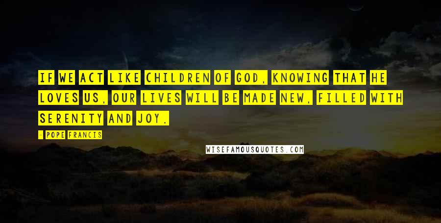 Pope Francis Quotes: If we act like children of God, knowing that he loves us, our lives will be made new, filled with serenity and joy.
