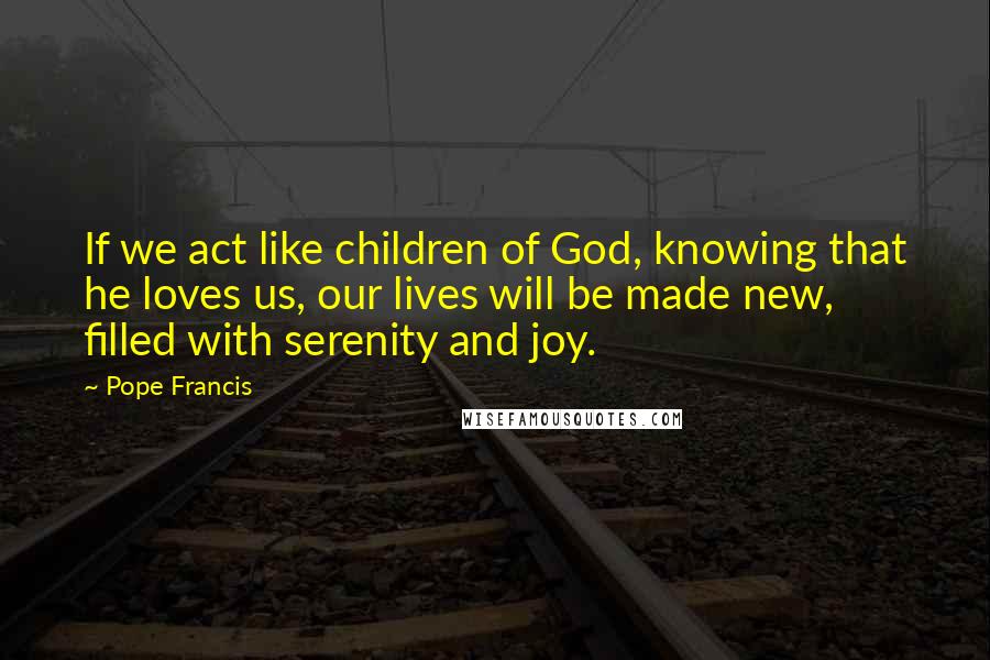 Pope Francis Quotes: If we act like children of God, knowing that he loves us, our lives will be made new, filled with serenity and joy.