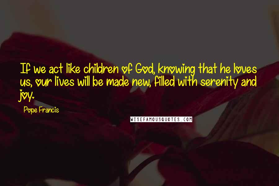 Pope Francis Quotes: If we act like children of God, knowing that he loves us, our lives will be made new, filled with serenity and joy.