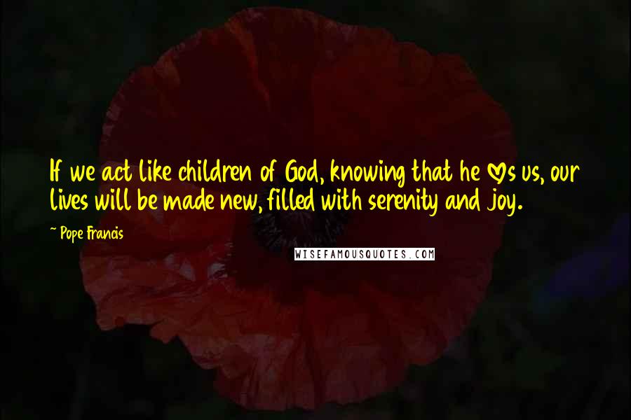 Pope Francis Quotes: If we act like children of God, knowing that he loves us, our lives will be made new, filled with serenity and joy.