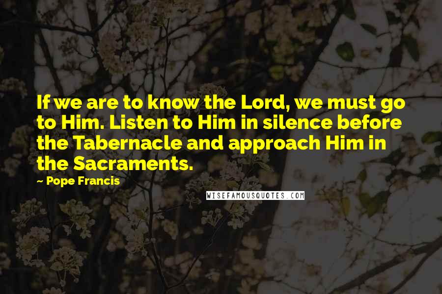 Pope Francis Quotes: If we are to know the Lord, we must go to Him. Listen to Him in silence before the Tabernacle and approach Him in the Sacraments.