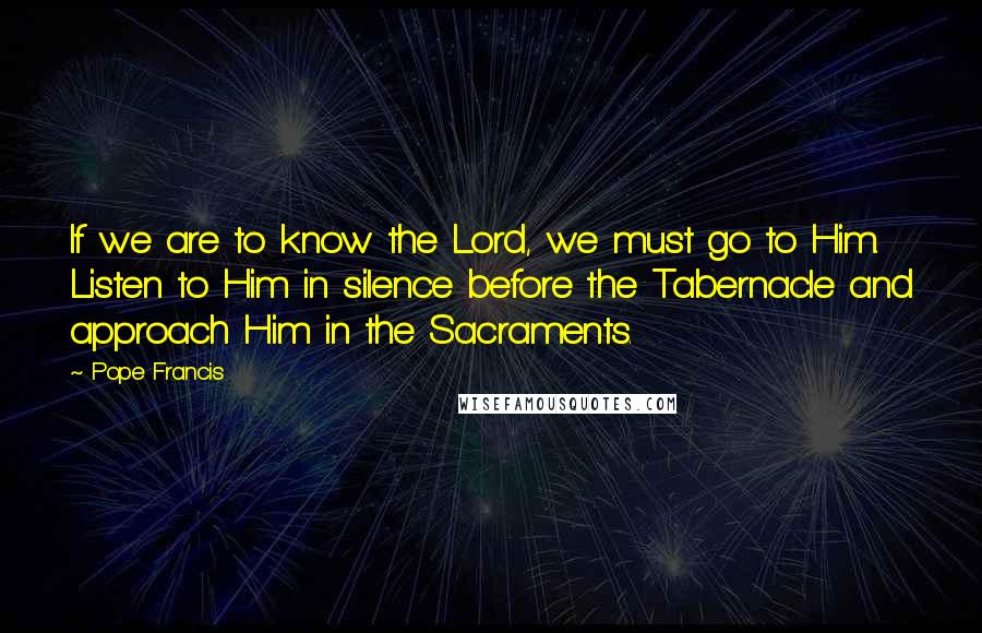 Pope Francis Quotes: If we are to know the Lord, we must go to Him. Listen to Him in silence before the Tabernacle and approach Him in the Sacraments.